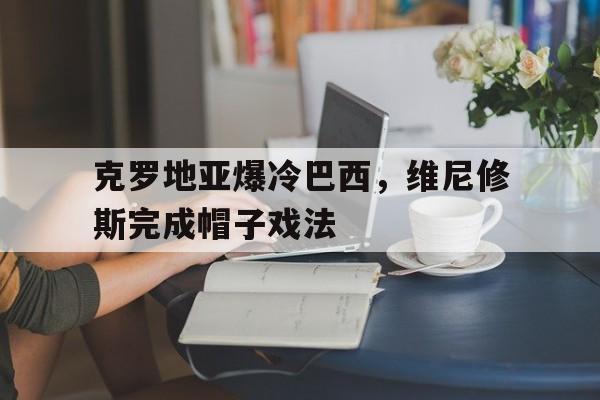 开云体育入口-包含克罗地亚爆冷巴西，维尼修斯完成帽子戏法的词条